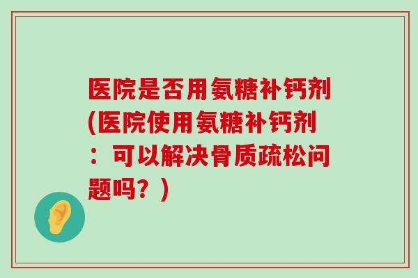 医院是否用氨糖补钙剂(医院使用氨糖补钙剂:可以解决问题吗?) 医院是否用氨糖补钙剂(医院使用氨糖补钙剂:可以解决问题吗?)