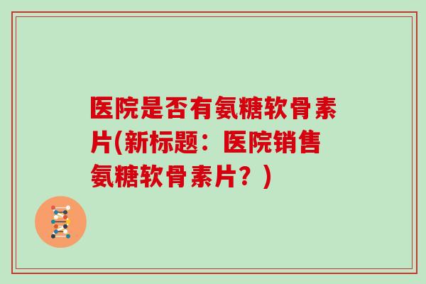 医院是否有氨糖软骨素片(新标题:医院销售氨糖软骨素片?) 医院是否有氨糖软骨素片(新标题:医院销售氨糖软骨素片?)