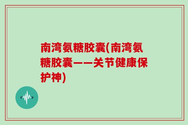 南湾氨糖胶囊(南湾氨糖胶囊——关节健康保护神) 南湾氨糖胶囊(南湾氨糖胶囊——关节健康保护神)