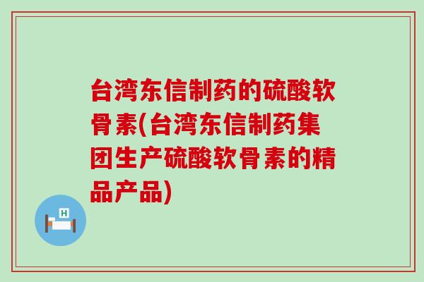 台湾东信制药的硫酸软骨素(台湾东信制药集团生产硫酸软骨素的精品产品)