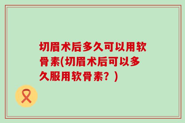 切眉术后多久可以用软骨素(切眉术后可以多久服用软骨素?) 切眉术后多久可以用软骨素(切眉术后可以多久服用软骨素?)