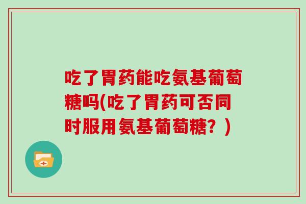 吃了胃药能吃氨基葡萄糖吗(吃了胃药可否同时服用氨基葡萄糖?) 吃了胃药能吃氨基葡萄糖吗(吃了胃药可否同时服用氨基葡萄糖?)