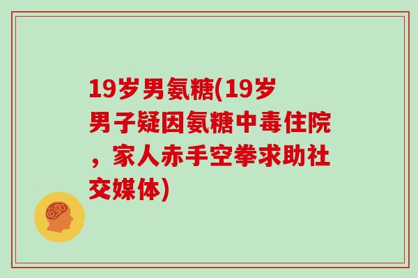 19岁男氨糖(19岁男子疑因氨糖中毒住院,家人赤手空拳求助社交媒体) 19岁男氨糖(19岁男子疑因氨糖中毒住院,家人赤手空拳求助社交媒体)