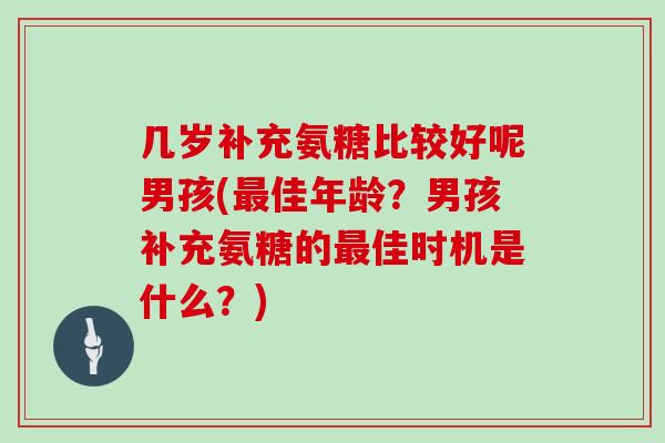 几岁补充氨糖比较好呢男孩(佳年龄？男孩补充氨糖的佳时机是什么？)