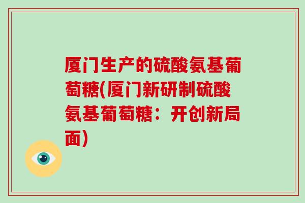厦门生产的硫酸氨基葡萄糖(厦门新研制硫酸氨基葡萄糖:开创新局面) 厦门生产的硫酸氨基葡萄糖(厦门新研制硫酸氨基葡萄糖:开创新局面)