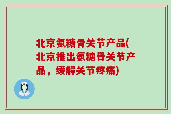 北京氨糖骨关节产品(北京推出氨糖骨关节产品,缓解关节) 北京氨糖骨关节产品(北京推出氨糖骨关节产品,缓解关节)