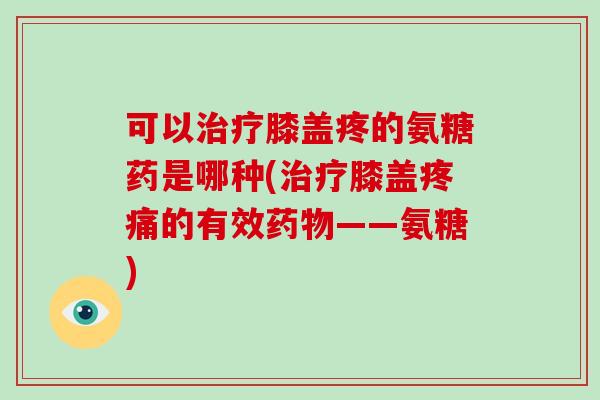 可以膝盖疼的氨糖药是哪种(膝盖的有效——氨糖) 可以膝盖疼的氨糖药是哪种(膝盖的有效——氨糖)