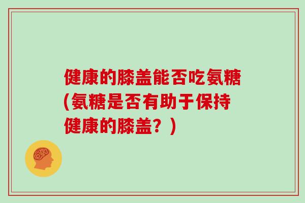 健康的膝盖能否吃氨糖(氨糖是否有助于保持健康的膝盖?) 健康的膝盖能否吃氨糖(氨糖是否有助于保持健康的膝盖?)