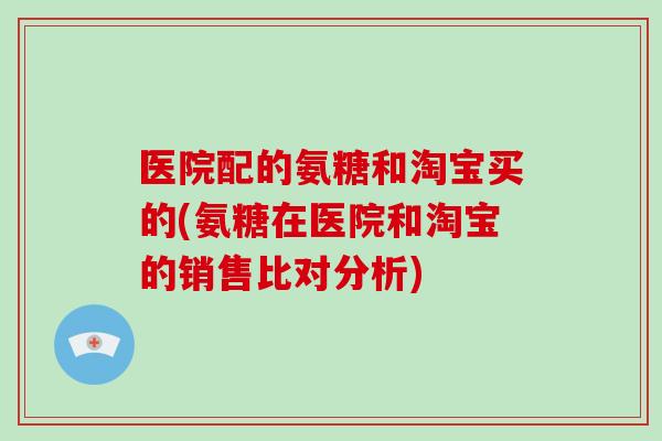医院配的氨糖和淘宝买的(氨糖在医院和淘宝的销售比对分析) 医院配的氨糖和淘宝买的(氨糖在医院和淘宝的销售比对分析)