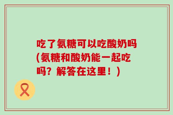 吃了氨糖可以吃酸奶吗(氨糖和酸奶能一起吃吗？解答在这里！)