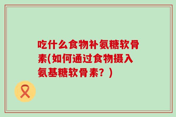 吃什么食物补氨糖软骨素(如何通过食物摄入氨基糖软骨素?) 吃什么食物补氨糖软骨素(如何通过食物摄入氨基糖软骨素?)