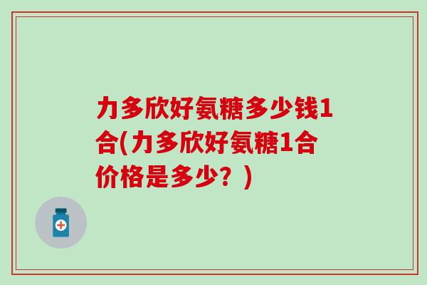 力多欣好氨糖多少钱1合(力多欣好氨糖1合价格是多少？)
