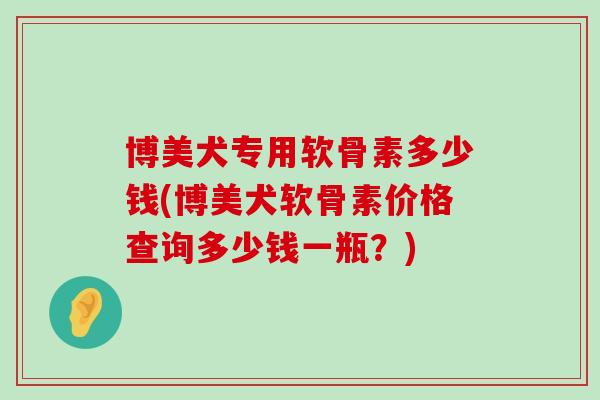 博美犬专用软骨素多少钱(博美犬软骨素价格查询多少钱一瓶?) 博美犬专用软骨素多少钱(博美犬软骨素价格查询多少钱一瓶?)