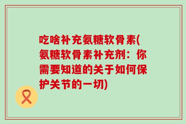 吃啥补充氨糖软骨素(氨糖软骨素补充剂：你需要知道的关于如何保护关节的一切)