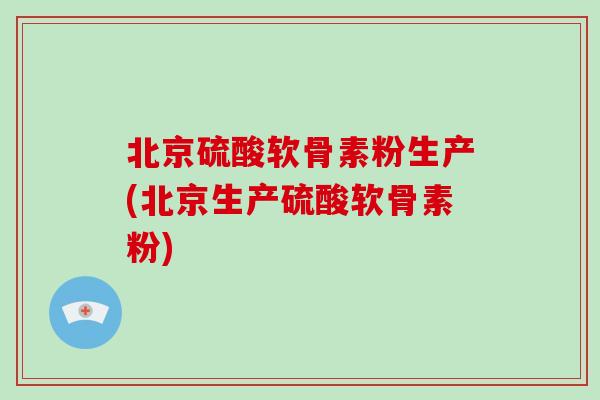 北京硫酸软骨素粉生产(北京生产硫酸软骨素粉)