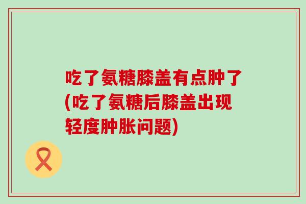 吃了氨糖膝盖有点肿了(吃了氨糖后膝盖出现轻度问题)