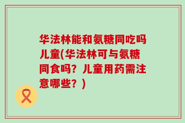 华法林能和氨糖同吃吗儿童(华法林可与氨糖同食吗？儿童用药需注意哪些？)