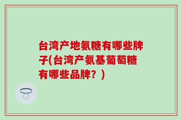 台湾产地氨糖有哪些牌子(台湾产氨基葡萄糖有哪些品牌？)