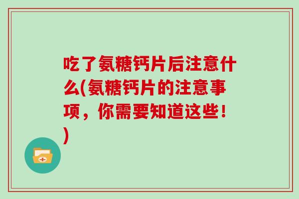 吃了氨糖钙片后注意什么(氨糖钙片的注意事项,你需要知道这些!) 吃了氨糖钙片后注意什么(氨糖钙片的注意事项,你需要知道这些!)