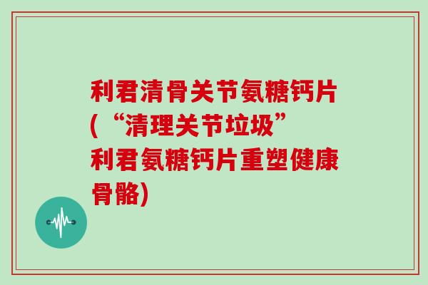 利君清骨关节氨糖钙片(“清理关节垃圾” 利君氨糖钙片重塑健康骨骼) 利君清骨关节氨糖钙片(“清理关节垃圾” 利君氨糖钙片重塑健康骨骼)