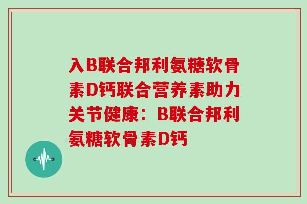 入B联合邦利氨糖软骨素D钙联合营养素助力关节健康:B联合邦利氨糖软骨素D钙 入B联合邦利氨糖软骨素D钙联合营养素助力关节健康:B联合邦利氨糖软骨素D钙