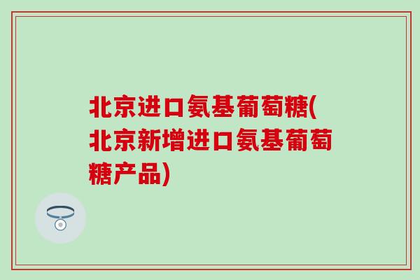 北京进口氨基葡萄糖(北京新增进口氨基葡萄糖产品)