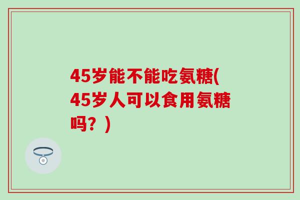 45岁能不能吃氨糖(45岁人可以食用氨糖吗?) 45岁能不能吃氨糖(45岁人可以食用氨糖吗?)