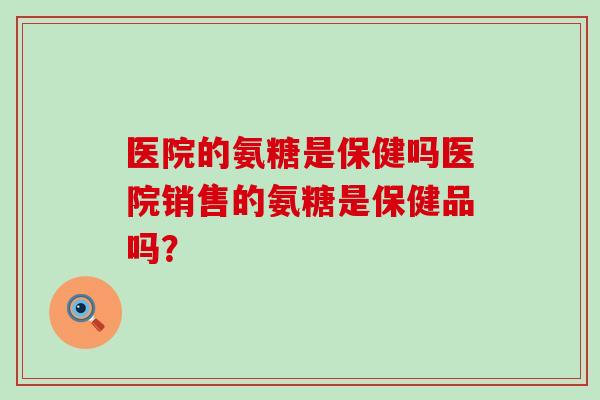 医院的氨糖是保健吗医院销售的氨糖是保健品吗? 医院的氨糖是保健吗医院销售的氨糖是保健品吗?