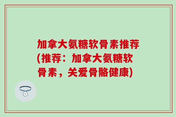 加拿大氨糖软骨素推荐(推荐：加拿大氨糖软骨素，关爱骨骼健康)