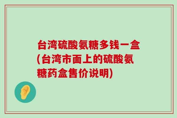 台湾硫酸氨糖多钱一盒(台湾市面上的硫酸氨糖药盒售价说明) 台湾硫酸氨糖多钱一盒(台湾市面上的硫酸氨糖药盒售价说明)