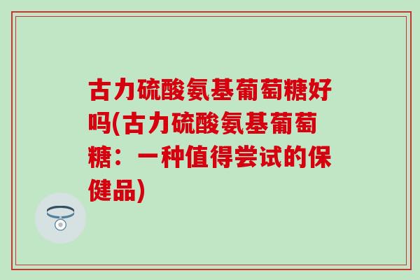古力硫酸氨基葡萄糖好吗(古力硫酸氨基葡萄糖：一种值得尝试的保健品)