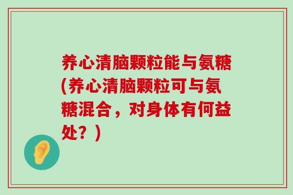 养心清脑颗粒能与氨糖(养心清脑颗粒可与氨糖混合，对身体有何益处？)