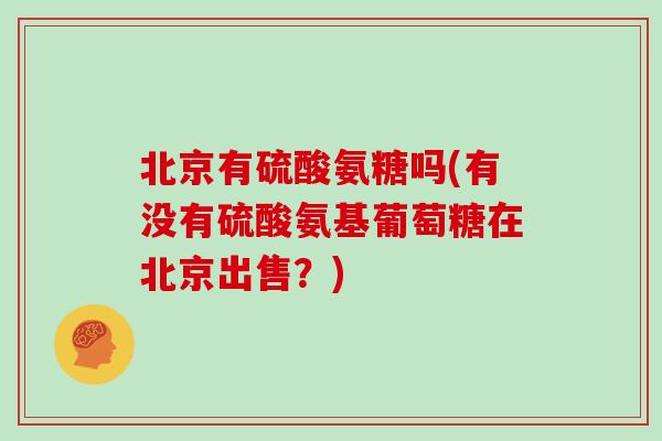 北京有硫酸氨糖吗(有没有硫酸氨基葡萄糖在北京出售?) 北京有硫酸氨糖吗(有没有硫酸氨基葡萄糖在北京出售?)