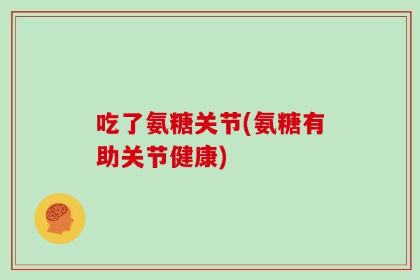 吃了氨糖关节(氨糖有助关节健康) 吃了氨糖关节(氨糖有助关节健康)