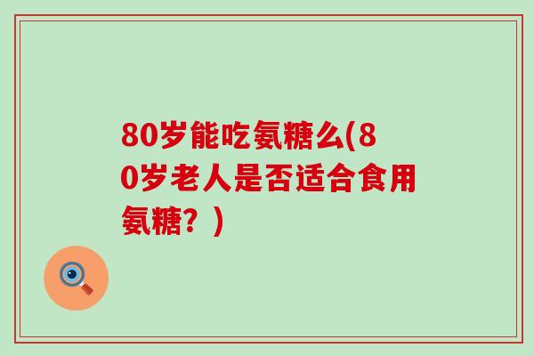 80岁能吃氨糖么(80岁老人是否适合食用氨糖？)