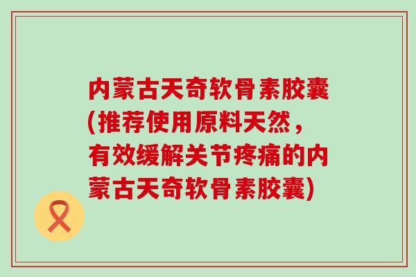 内蒙古天奇软骨素胶囊(推荐使用原料天然,有效缓解关节的内蒙古天奇软骨素胶囊) 内蒙古天奇软骨素胶囊(推荐使用原料天然,有效缓解关节的内蒙古天奇软骨素胶囊)