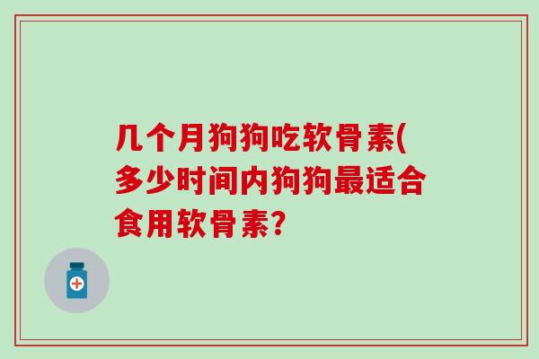 几个月狗狗吃软骨素(多少时间内狗狗适合食用软骨素？