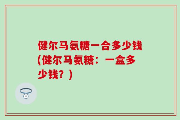 健尔马氨糖一合多少钱(健尔马氨糖：一盒多少钱？)