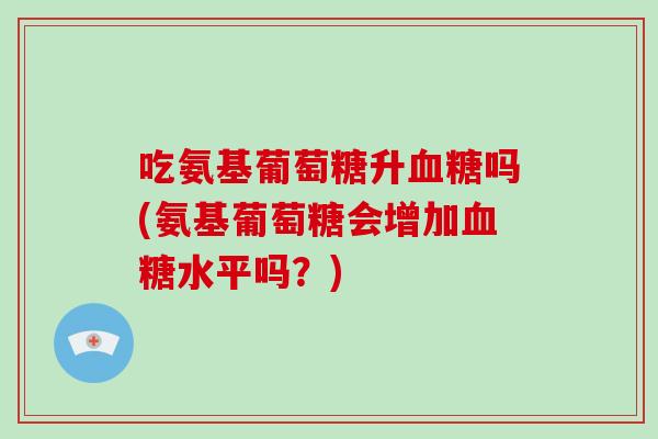 吃氨基葡萄糖升吗(氨基葡萄糖会增加水平吗？)