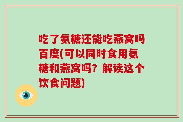 吃了氨糖还能吃燕窝吗百度(可以同时食用氨糖和燕窝吗?解读这个饮食问题) 吃了氨糖还能吃燕窝吗百度(可以同时食用氨糖和燕窝吗?解读这个饮食问题)