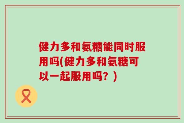 健力多和氨糖能同时服用吗(健力多和氨糖可以一起服用吗?) 健力多和氨糖能同时服用吗(健力多和氨糖可以一起服用吗?)