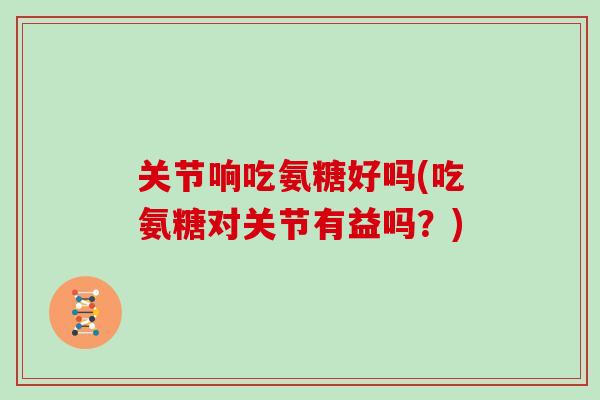 关节响吃氨糖好吗(吃氨糖对关节有益吗?) 关节响吃氨糖好吗(吃氨糖对关节有益吗?)