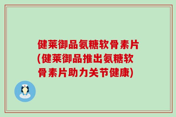 健莱御品氨糖软骨素片(健莱御品推出氨糖软骨素片助力关节健康) 健莱御品氨糖软骨素片(健莱御品推出氨糖软骨素片助力关节健康)