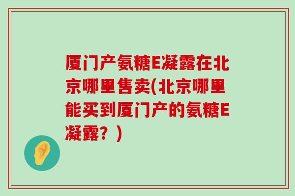 厦门产氨糖E凝露在北京哪里售卖(北京哪里能买到厦门产的氨糖E凝露？)
