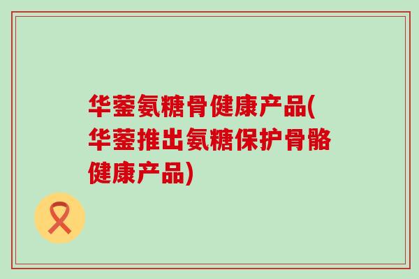 华蓥氨糖骨健康产品(华蓥推出氨糖保护骨骼健康产品)