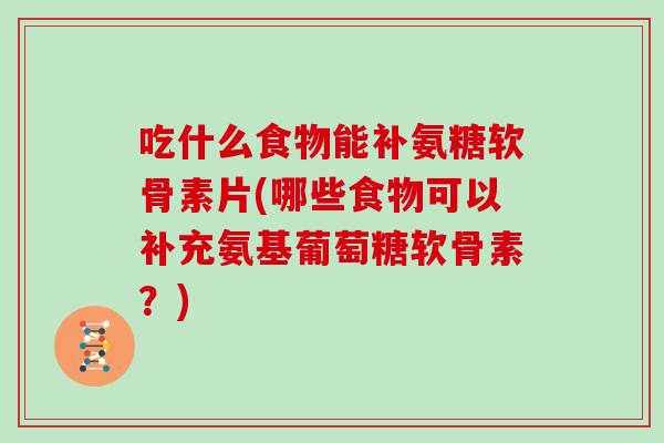 吃什么食物能补氨糖软骨素片(哪些食物可以补充氨基葡萄糖软骨素?) 吃什么食物能补氨糖软骨素片(哪些食物可以补充氨基葡萄糖软骨素?)