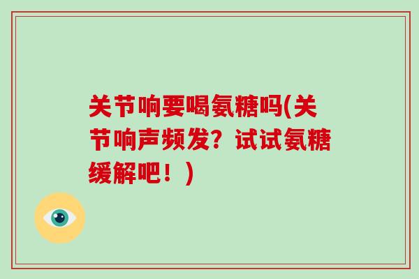 关节响要喝氨糖吗(关节响声频发？试试氨糖缓解吧！)