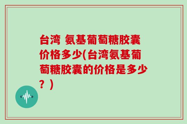 台湾 氨基葡萄糖胶囊价格多少(台湾氨基葡萄糖胶囊的价格是多少?) 台湾 氨基葡萄糖胶囊价格多少(台湾氨基葡萄糖胶囊的价格是多少?)