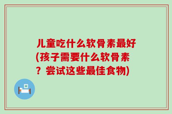 儿童吃什么软骨素好(孩子需要什么软骨素?尝试这些佳食物) 儿童吃什么软骨素好(孩子需要什么软骨素?尝试这些佳食物)