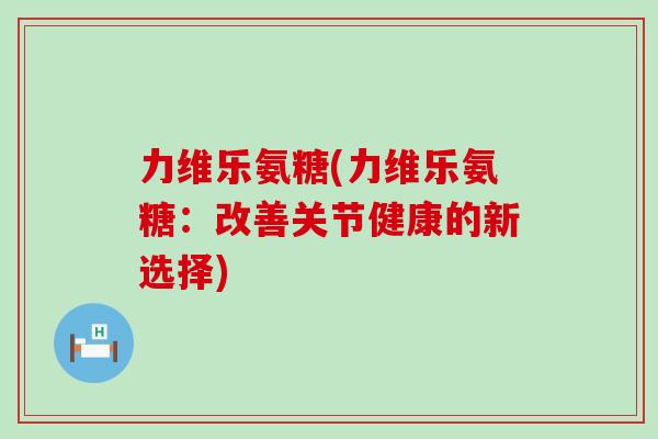 力维乐氨糖(力维乐氨糖：改善关节健康的新选择)